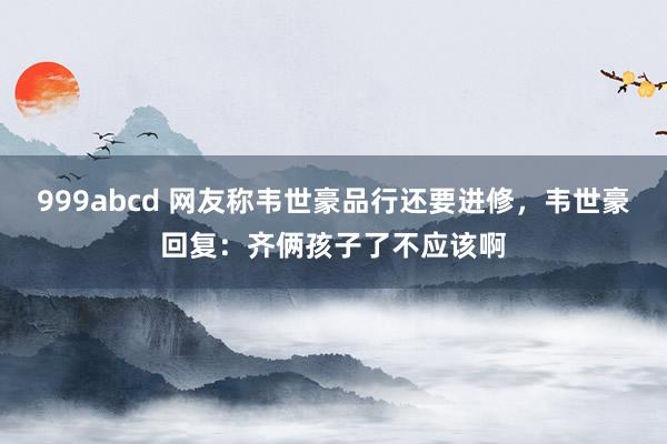 999abcd 网友称韦世豪品行还要进修，韦世豪回复：齐俩孩子了不应该啊