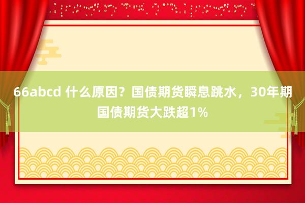 66abcd 什么原因？国债期货瞬息跳水，30年期国债期货大跌超1%