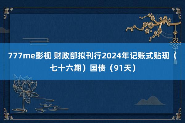 777me影视 财政部拟刊行2024年记账式贴现（七十六期）国债（91天）