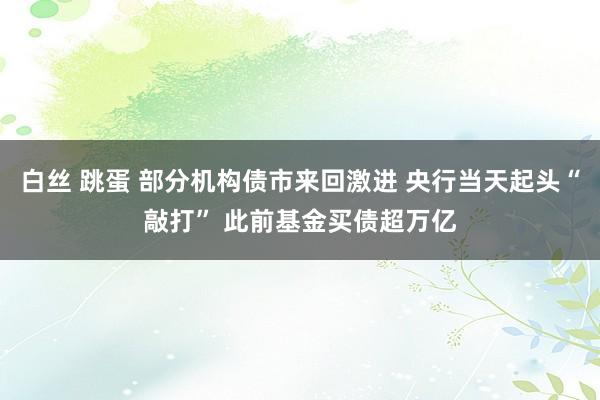 白丝 跳蛋 部分机构债市来回激进 央行当天起头“敲打” 此前基金买债超万亿