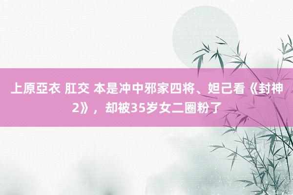 上原亞衣 肛交 本是冲中邪家四将、妲己看《封神2》，却被35岁女二圈粉了