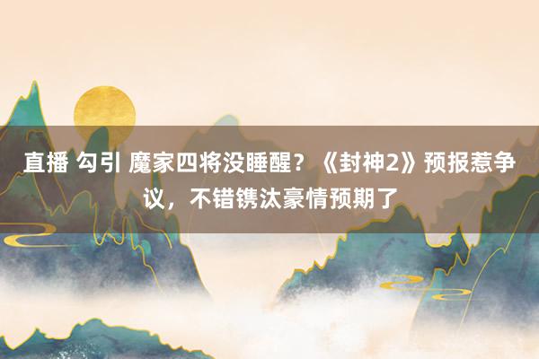 直播 勾引 魔家四将没睡醒？《封神2》预报惹争议，不错镌汰豪情预期了