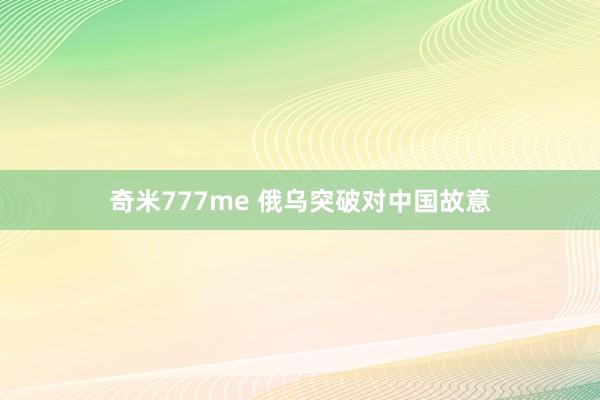 奇米777me 俄乌突破对中国故意