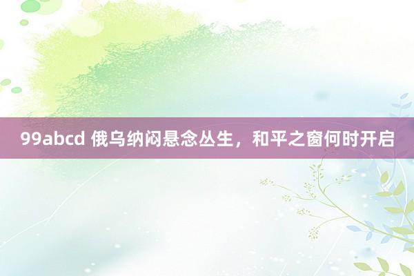 99abcd 俄乌纳闷悬念丛生，和平之窗何时开启
