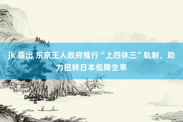 jk 露出 东京王人政府推行“上四休三”轨制，助力扭转日本低降生率