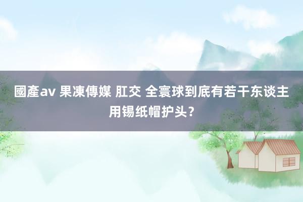 國產av 果凍傳媒 肛交 全寰球到底有若干东谈主用锡纸帽护头？