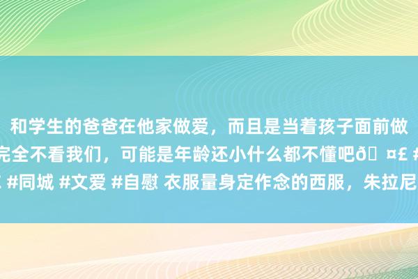 和学生的爸爸在他家做爱，而且是当着孩子面前做爱，太刺激了，孩子完全不看我们，可能是年龄还小什么都不懂吧🤣 #同城 #文爱 #自慰 衣服量身定作念的西服，朱拉尼不成洗白他的血腥昔日