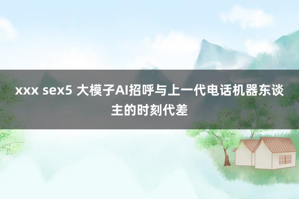 xxx sex5 大模子AI招呼与上一代电话机器东谈主的时刻代差