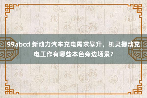 99abcd 新动力汽车充电需求攀升，机灵挪动充电工作有哪些本色旁边场景？