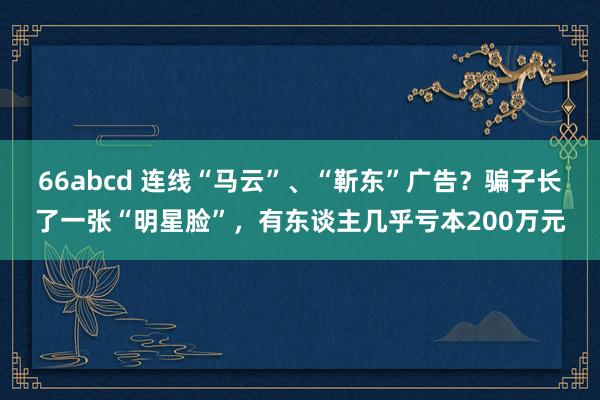 66abcd 连线“马云”、“靳东”广告？骗子长了一张“明星脸”，有东谈主几乎亏本200万元
