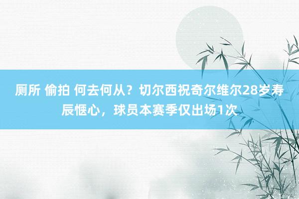 厕所 偷拍 何去何从？切尔西祝奇尔维尔28岁寿辰惬心，球员本赛季仅出场1次