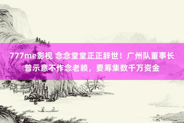 777me影视 念念堂堂正正辞世！广州队董事长曾示意不作念老赖，要筹集数千万资金
