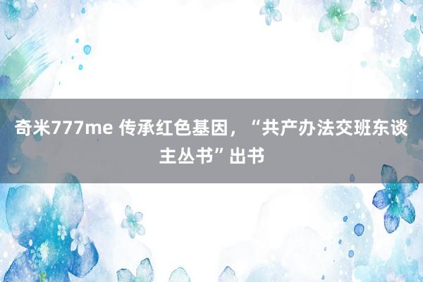 奇米777me 传承红色基因，“共产办法交班东谈主丛书”出书