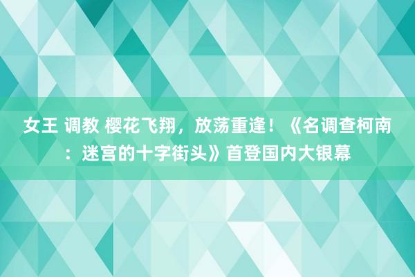 女王 调教 樱花飞翔，放荡重逢！《名调查柯南：迷宫的十字街头》首登国内大银幕