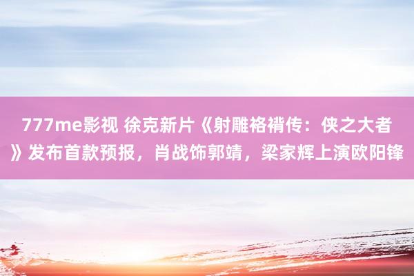 777me影视 徐克新片《射雕袼褙传：侠之大者》发布首款预报，肖战饰郭靖，梁家辉上演欧阳锋