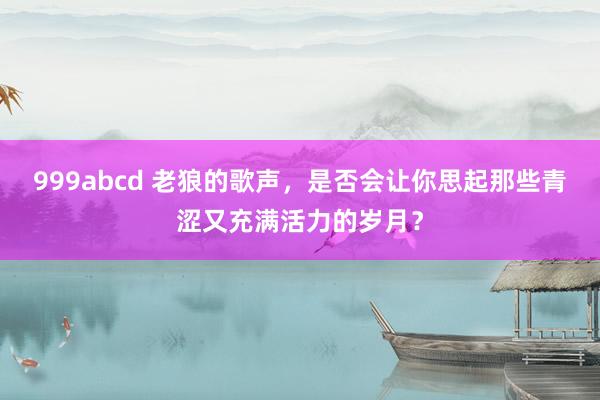 999abcd 老狼的歌声，是否会让你思起那些青涩又充满活力的岁月？