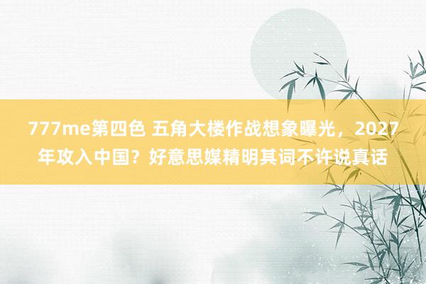 777me第四色 五角大楼作战想象曝光，2027年攻入中国？好意思媒精明其词不许说真话