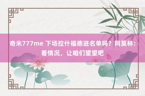 奇米777me 下场拉什福德进名单吗？阿莫林：看情况，让咱们望望吧