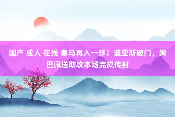 国产 成人 在线 皇马再入一球！迪亚斯破门，姆巴佩送助攻本场完成传射