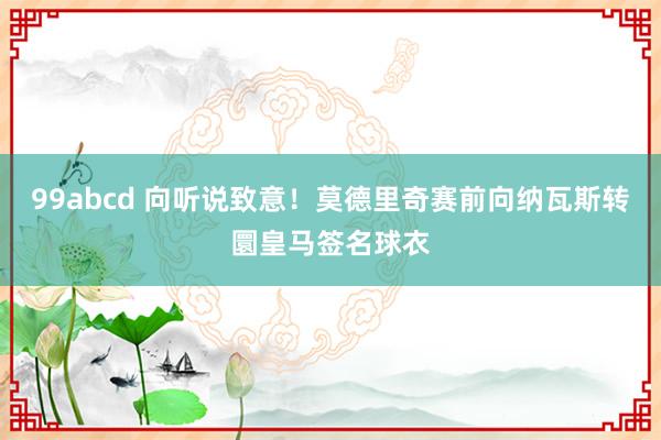 99abcd 向听说致意！莫德里奇赛前向纳瓦斯转圜皇马签名球衣
