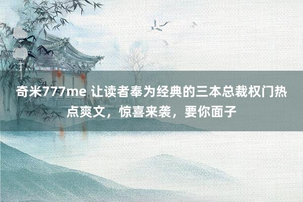 奇米777me 让读者奉为经典的三本总裁权门热点爽文，惊喜来袭，要你面子