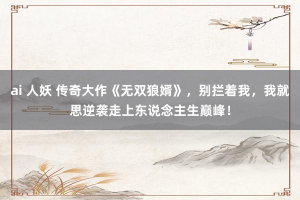 ai 人妖 传奇大作《无双狼婿》，别拦着我，我就思逆袭走上东说念主生巅峰！