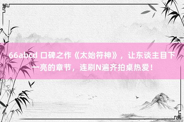 66abcd 口碑之作《太始符神》，让东谈主目下一亮的章节，连刷N遍齐拍桌热爱！