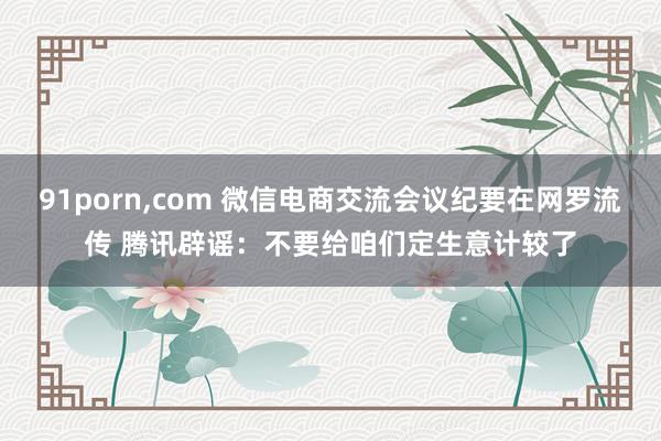 91porn，com 微信电商交流会议纪要在网罗流传 腾讯辟谣：不要给咱们定生意计较了