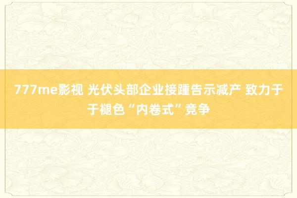777me影视 光伏头部企业接踵告示减产 致力于于褪色“内卷式”竞争