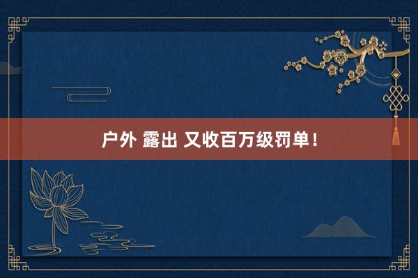 户外 露出 又收百万级罚单！