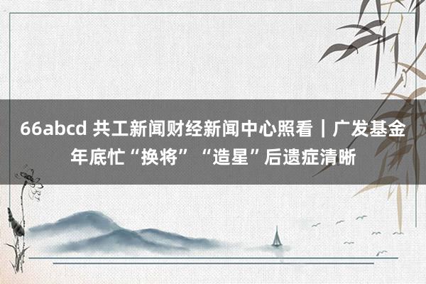 66abcd 共工新闻财经新闻中心照看｜广发基金年底忙“换将” “造星”后遗症清晰
