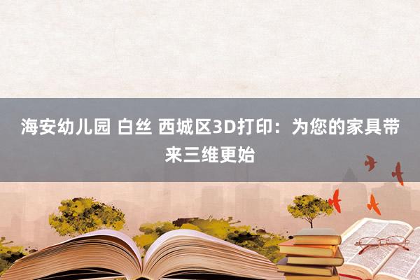海安幼儿园 白丝 西城区3D打印：为您的家具带来三维更始