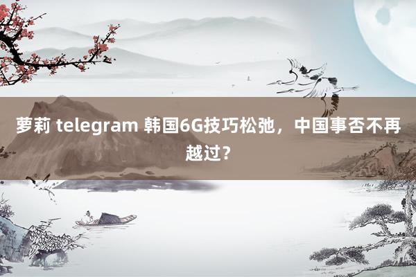 萝莉 telegram 韩国6G技巧松弛，中国事否不再越过？