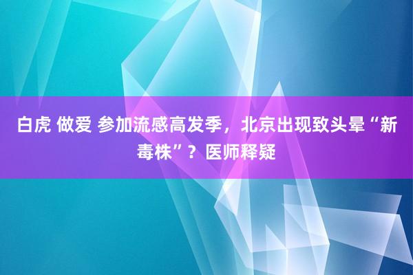 白虎 做爱 参加流感高发季，北京出现致头晕“新毒株”？医师释疑