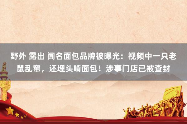 野外 露出 闻名面包品牌被曝光：视频中一只老鼠乱窜，还埋头啃面包！涉事门店已被查封