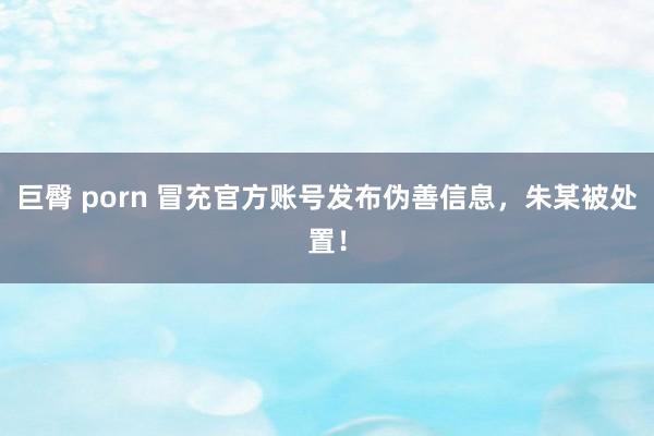 巨臀 porn 冒充官方账号发布伪善信息，朱某被处置！