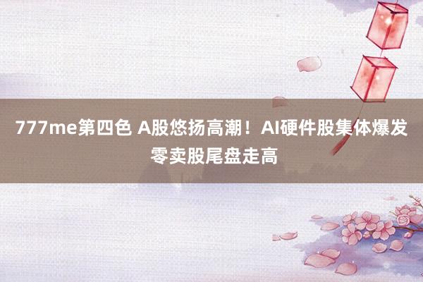 777me第四色 A股悠扬高潮！AI硬件股集体爆发 零卖股尾盘走高