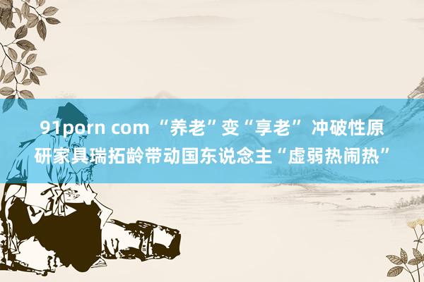 91porn com “养老”变“享老” 冲破性原研家具瑞拓龄带动国东说念主“虚弱热闹热”