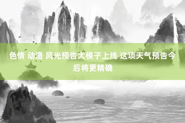 色情 动漫 风光预告大模子上线 这项天气预告今后将更精确
