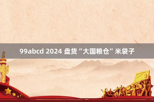 99abcd 2024 盘货“大国粮仓”米袋子