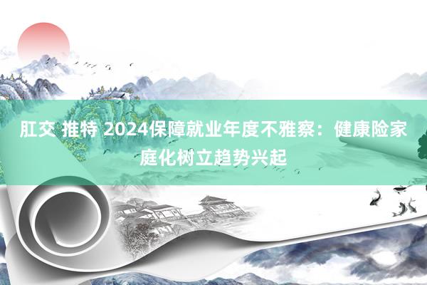 肛交 推特 2024保障就业年度不雅察：健康险家庭化树立趋势兴起