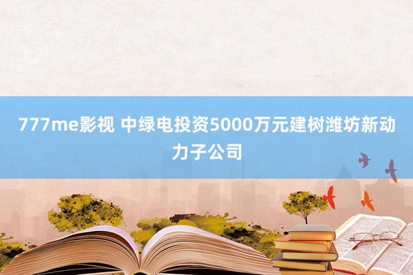 777me影视 中绿电投资5000万元建树潍坊新动力子公司