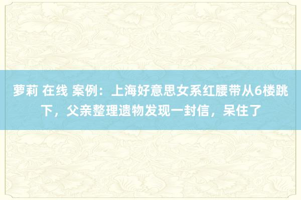 萝莉 在线 案例：上海好意思女系红腰带从6楼跳下，父亲整理遗物发现一封信，呆住了
