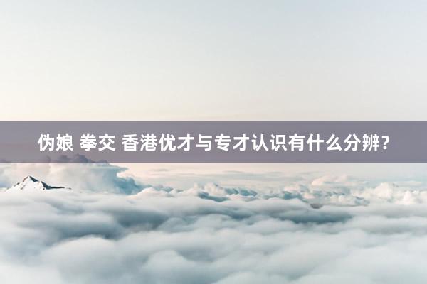 伪娘 拳交 香港优才与专才认识有什么分辨？