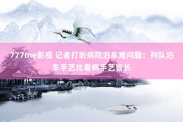 777me影视 记者打听病院泊车难问题：列队泊车手艺比看病手艺皆长