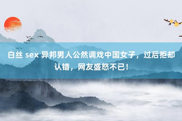 白丝 sex 异邦男人公然调戏中国女子，过后拒却认错，网友盛怒不已！