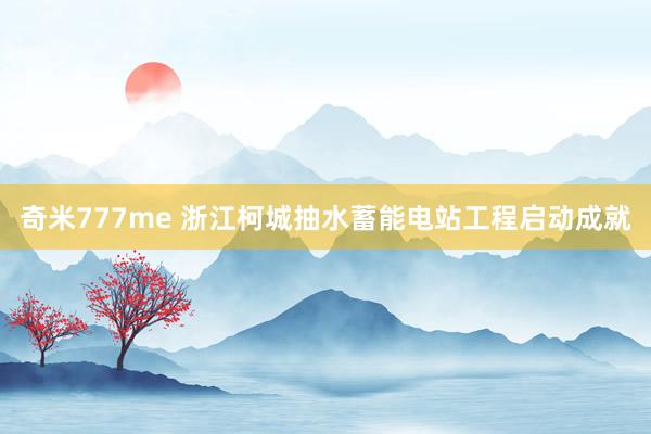 奇米777me 浙江柯城抽水蓄能电站工程启动成就