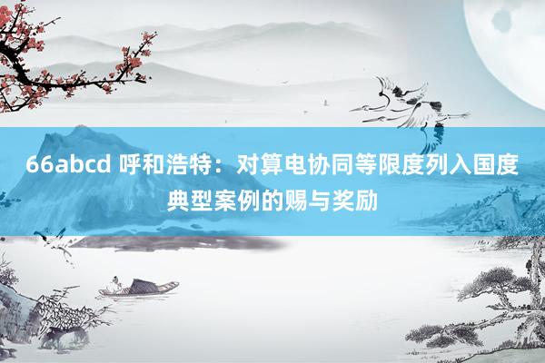 66abcd 呼和浩特：对算电协同等限度列入国度典型案例的赐与奖励