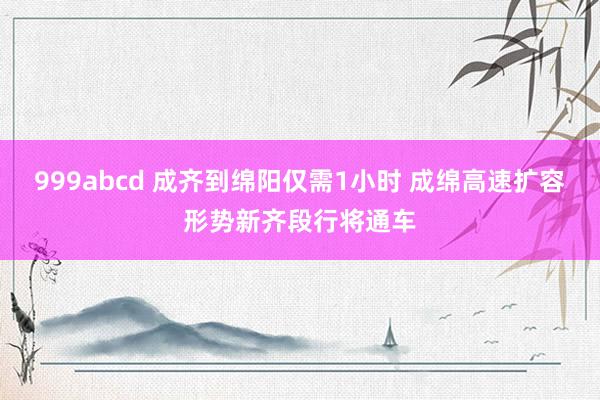 999abcd 成齐到绵阳仅需1小时 成绵高速扩容形势新齐段行将通车