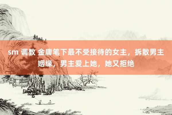 sm 调教 金庸笔下最不受接待的女主，拆散男主姻缘，男主爱上她，她又拒绝